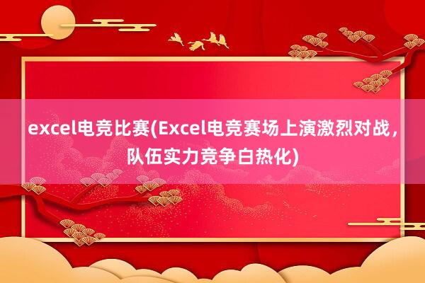 excel电竞比赛(Excel电竞赛场上演激烈对战，队伍实力竞争白热化)