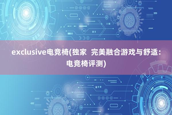 exclusive电竞椅(独家  完美融合游戏与舒适：电竞椅评测)