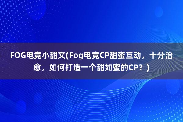 FOG电竞小甜文(Fog电竞CP甜蜜互动，十分治愈，如何打造一个甜如蜜的CP？)