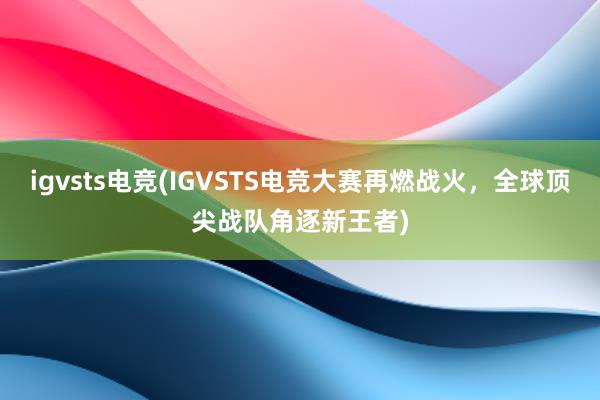 igvsts电竞(IGVSTS电竞大赛再燃战火，全球顶尖战队角逐新王者)