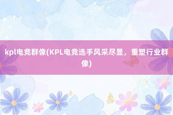 kpl电竞群像(KPL电竞选手风采尽显，重塑行业群像)