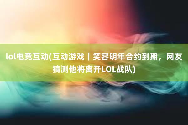 lol电竞互动(互动游戏｜笑容明年合约到期，网友猜测他将离开LOL战队)