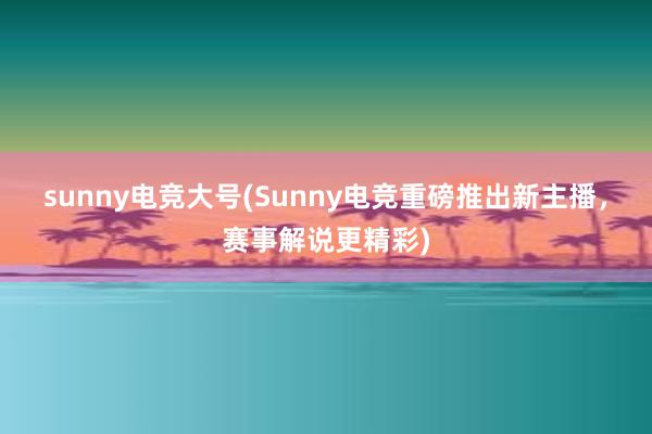 sunny电竞大号(Sunny电竞重磅推出新主播，赛事解说更精彩)