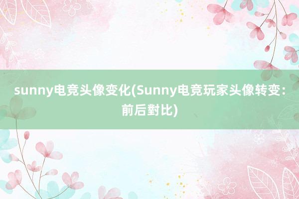 sunny电竞头像变化(Sunny电竞玩家头像转变：前后對比)