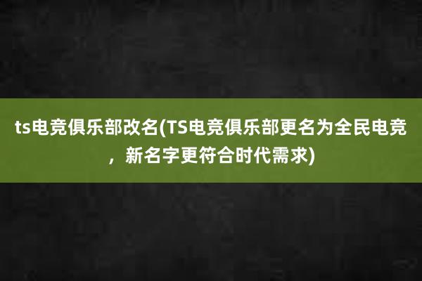 ts电竞俱乐部改名(TS电竞俱乐部更名为全民电竞，新名字更符合时代需求)