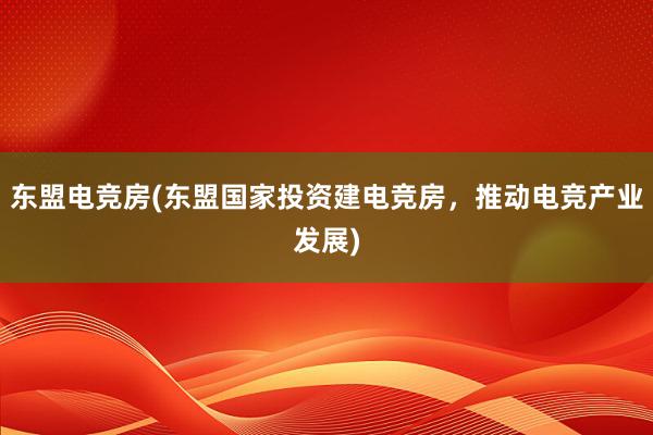 东盟电竞房(东盟国家投资建电竞房，推动电竞产业发展)