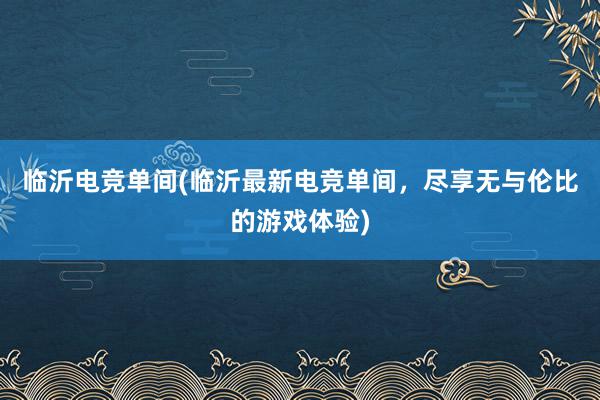 临沂电竞单间(临沂最新电竞单间，尽享无与伦比的游戏体验)