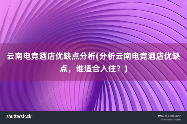 云南电竞酒店优缺点分析(分析云南电竞酒店优缺点，谁适合入住？)