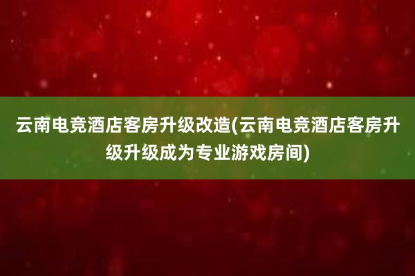 云南电竞酒店客房升级改造(云南电竞酒店客房升级升级成为专业游戏房间)