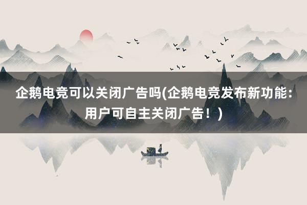 企鹅电竞可以关闭广告吗(企鹅电竞发布新功能：用户可自主关闭广告！)