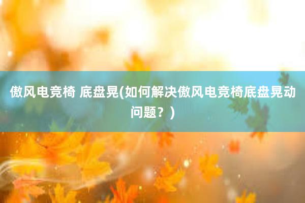 傲风电竞椅 底盘晃(如何解决傲风电竞椅底盘晃动问题？)