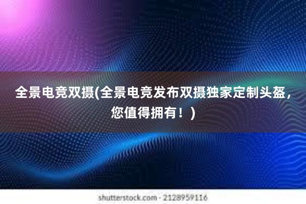 全景电竞双摄(全景电竞发布双摄独家定制头盔，您值得拥有！)