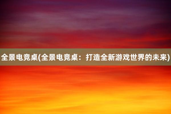 全景电竞桌(全景电竞桌：打造全新游戏世界的未来)