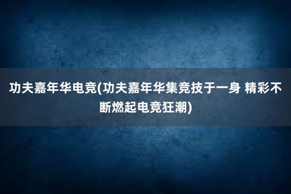 功夫嘉年华电竞(功夫嘉年华集竞技于一身 精彩不断燃起电竞狂潮)