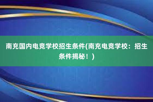 南充国内电竞学校招生条件(南充电竞学校：招生条件揭秘！)