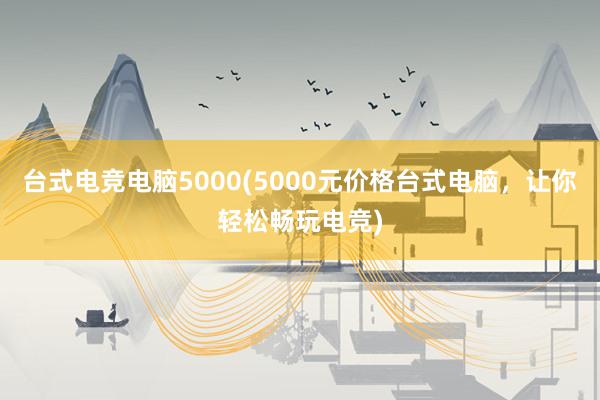 台式电竞电脑5000(5000元价格台式电脑，让你轻松畅玩电竞)