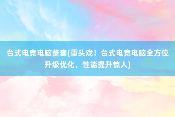 台式电竞电脑整套(重头戏！台式电竞电脑全方位升级优化，性能提升惊人)