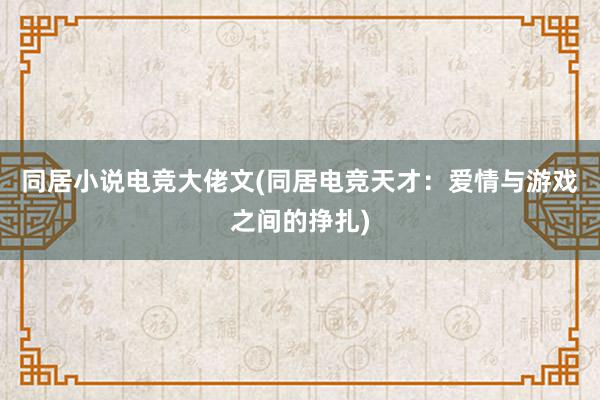 同居小说电竞大佬文(同居电竞天才：爱情与游戏之间的挣扎)