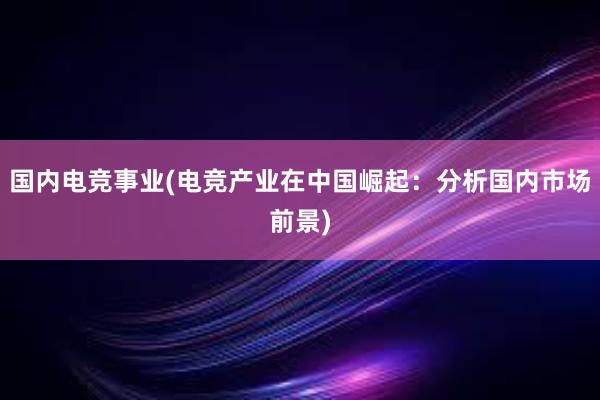 国内电竞事业(电竞产业在中国崛起：分析国内市场前景)