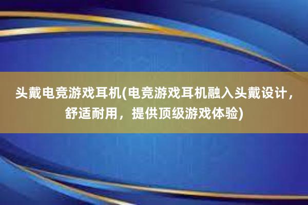 头戴电竞游戏耳机(电竞游戏耳机融入头戴设计，舒适耐用，提供顶级游戏体验)