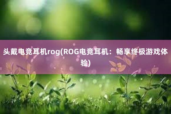 头戴电竞耳机rog(ROG电竞耳机：畅享终极游戏体验)