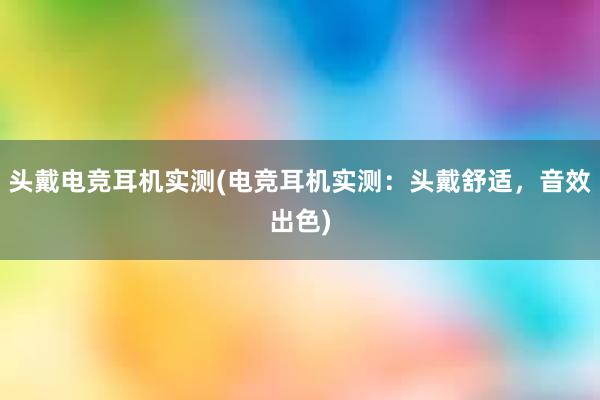 头戴电竞耳机实测(电竞耳机实测：头戴舒适，音效出色)