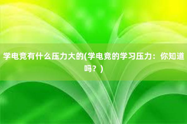 学电竞有什么压力大的(学电竞的学习压力：你知道吗？)