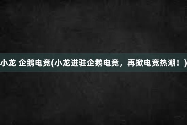 小龙 企鹅电竞(小龙进驻企鹅电竞，再掀电竞热潮！)