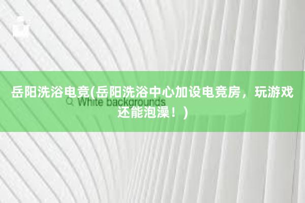 岳阳洗浴电竞(岳阳洗浴中心加设电竞房，玩游戏还能泡澡！)