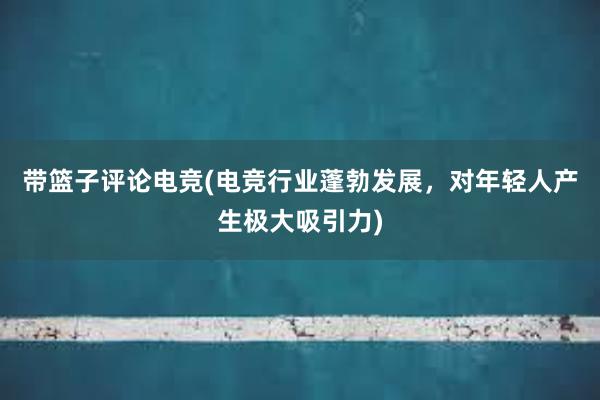 带篮子评论电竞(电竞行业蓬勃发展，对年轻人产生极大吸引力)