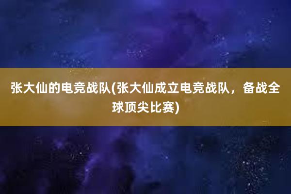 张大仙的电竞战队(张大仙成立电竞战队，备战全球顶尖比赛)