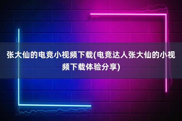 张大仙的电竞小视频下载(电竞达人张大仙的小视频下载体验分享)