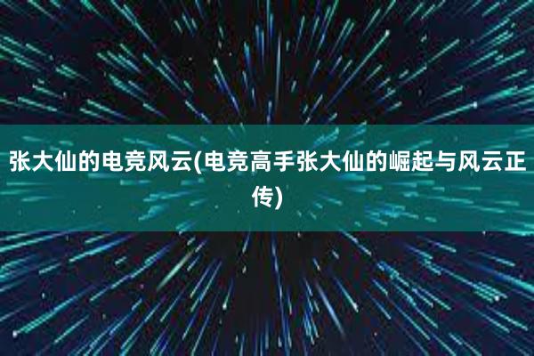 张大仙的电竞风云(电竞高手张大仙的崛起与风云正传)