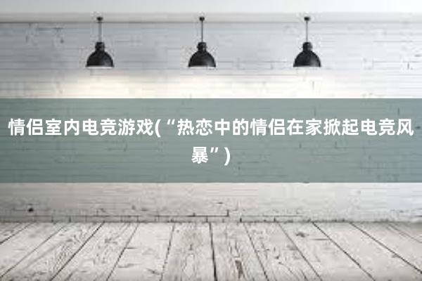 情侣室内电竞游戏(“热恋中的情侣在家掀起电竞风暴”)