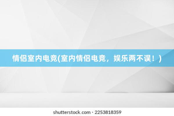 情侣室内电竞(室内情侣电竞，娱乐两不误！)