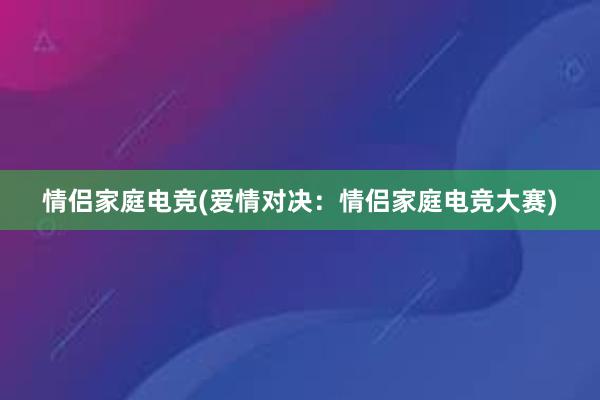 情侣家庭电竞(爱情对决：情侣家庭电竞大赛)