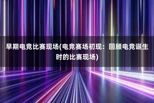 早期电竞比赛现场(电竞赛场初现：回顾电竞诞生时的比赛现场)