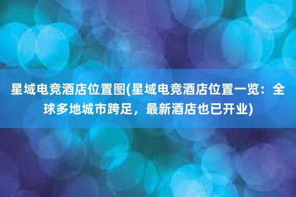 星域电竞酒店位置图(星域电竞酒店位置一览：全球多地城市跨足，最新酒店也已开业)