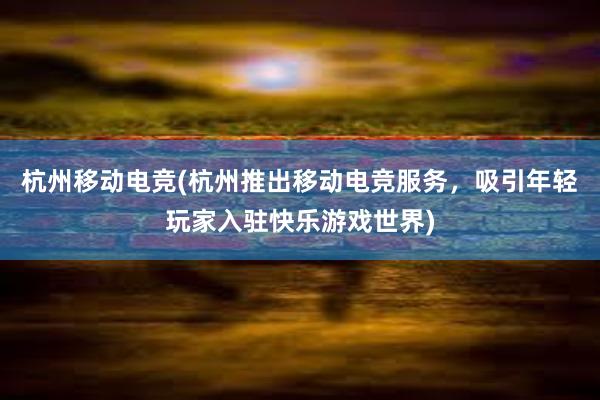 杭州移动电竞(杭州推出移动电竞服务，吸引年轻玩家入驻快乐游戏世界)