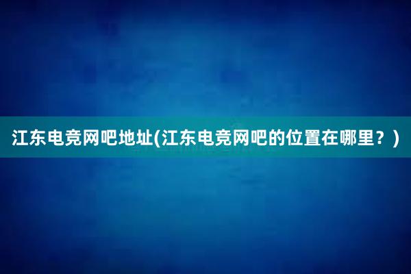 江东电竞网吧地址(江东电竞网吧的位置在哪里？)