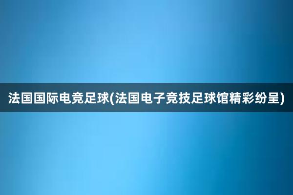 法国国际电竞足球(法国电子竞技足球馆精彩纷呈)