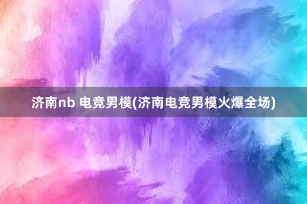 济南nb 电竞男模(济南电竞男模火爆全场)