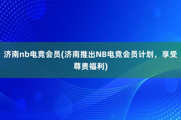 济南nb电竞会员(济南推出NB电竞会员计划，享受尊贵福利)