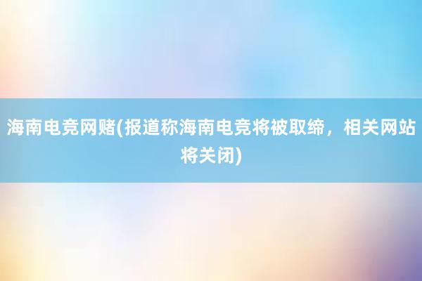 海南电竞网赌(报道称海南电竞将被取缔，相关网站将关闭)