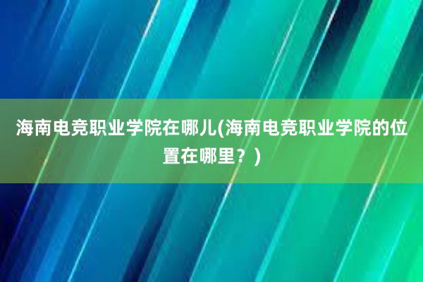 海南电竞职业学院在哪儿(海南电竞职业学院的位置在哪里？)