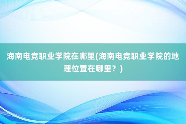 海南电竞职业学院在哪里(海南电竞职业学院的地理位置在哪里？)