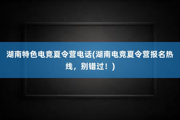 湖南特色电竞夏令营电话(湖南电竞夏令营报名热线，别错过！)