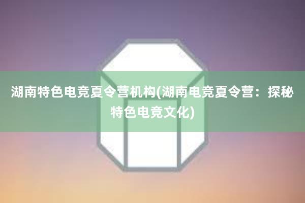 湖南特色电竞夏令营机构(湖南电竞夏令营：探秘特色电竞文化)