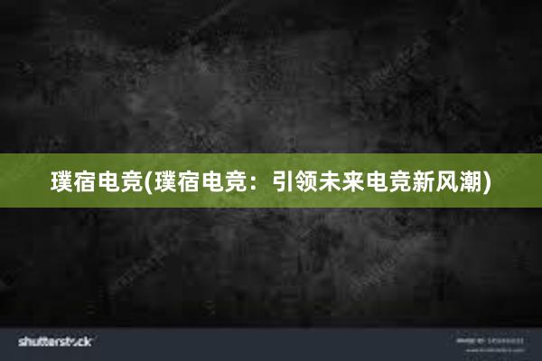 璞宿电竞(璞宿电竞：引领未来电竞新风潮)