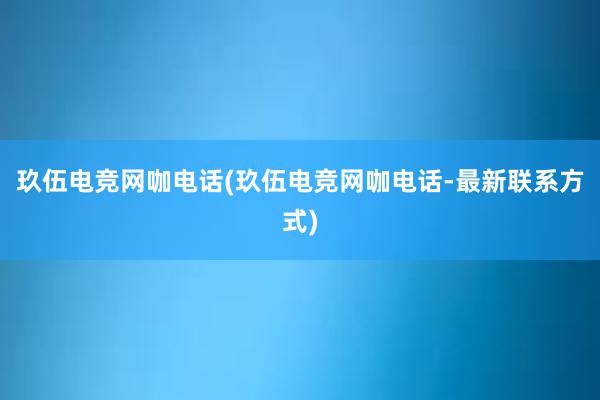 玖伍电竞网咖电话(玖伍电竞网咖电话-最新联系方式)